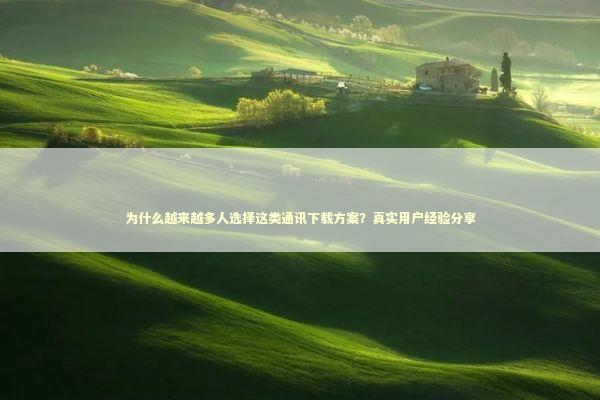 为什么越来越多人选择这类通讯下载方案？真实用户经验分享